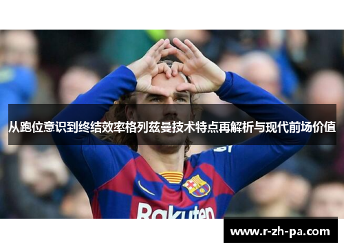从跑位意识到终结效率格列兹曼技术特点再解析与现代前场价值