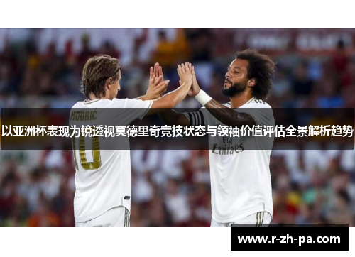以亚洲杯表现为镜透视莫德里奇竞技状态与领袖价值评估全景解析趋势