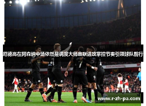 厄德高在阿森纳中场依然是调度大师串联进攻掌控节奏引领球队前行 厄德高在阿森纳中场依然是调度大师串联进攻掌控节奏引领球队前行