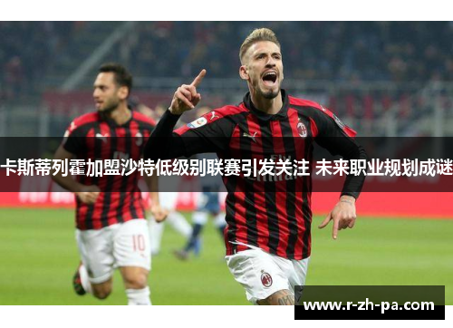 卡斯蒂列霍加盟沙特低级别联赛引发关注 未来职业规划成谜