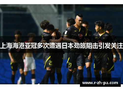 上海海港亚冠多次遭遇日本劲旅阻击引发关注 上海海港亚冠多次遭遇日本劲旅阻击引发关注