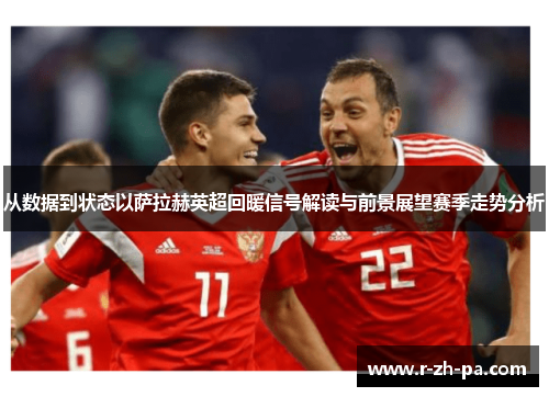 从数据到状态以萨拉赫英超回暖信号解读与前景展望赛季走势分析