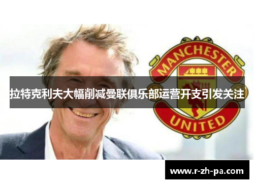 拉特克利夫大幅削减曼联俱乐部运营开支引发关注 拉特克利夫大幅削减曼联俱乐部运营开支引发关注